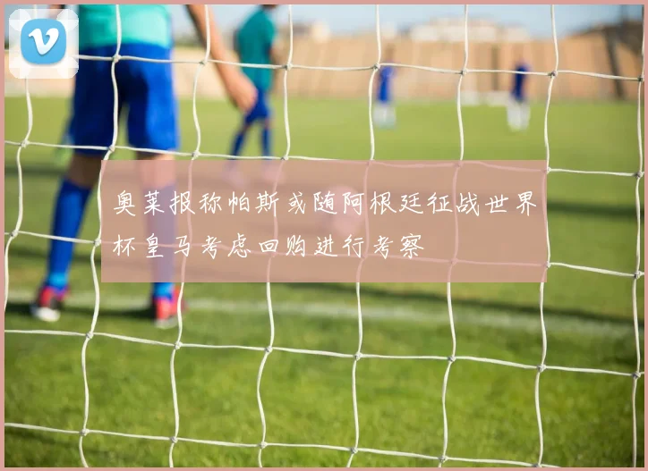 奥莱报称帕斯或随阿根廷征战世界杯皇马考虑回购进行考察