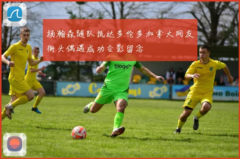 杨瀚森随队抵达多伦多加拿大网友街头偶遇成功合影留念