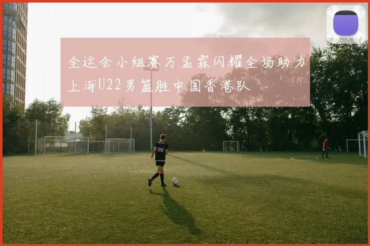 全运会小组赛万孟霖闪耀全场助力上海U22男篮胜中国香港队