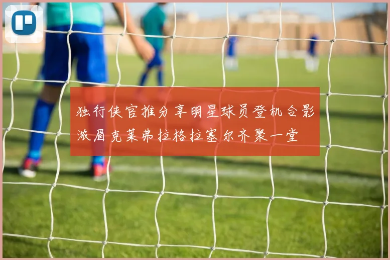 独行侠官推分享明星球员登机合影浓眉克莱弗拉格拉塞尔齐聚一堂
