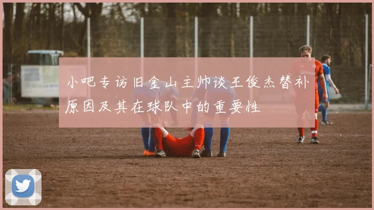 小吧专访旧金山主帅谈王俊杰替补原因及其在球队中的重要性