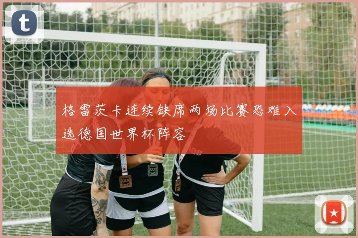 格雷茨卡连续缺席两场比赛恐难入选德国世界杯阵容