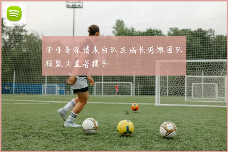 字母哥深情表白队友成长感慨团队凝聚力显著提升