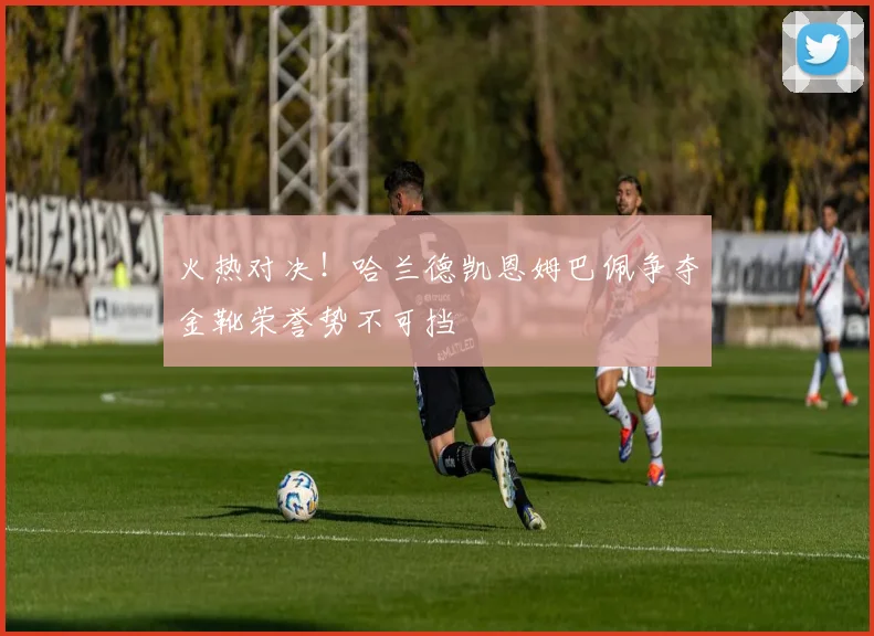 火热对决！哈兰德凯恩姆巴佩争夺金靴荣誉势不可挡