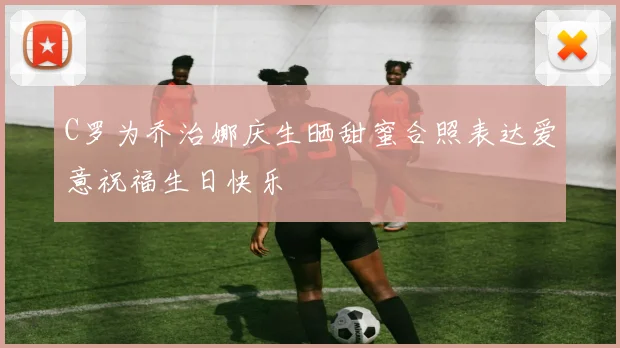 C罗为乔治娜庆生晒甜蜜合照表达爱意祝福生日快乐