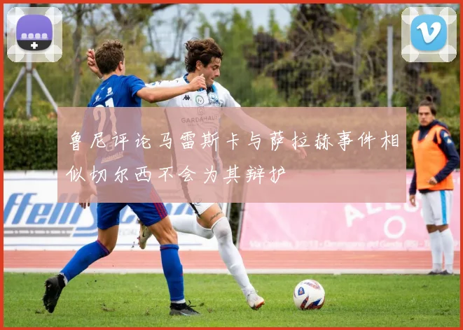 鲁尼评论马雷斯卡与萨拉赫事件相似切尔西不会为其辩护