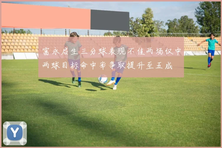 富永启生三分球表现不佳两场仅中两球目标命中率争取提升至五成