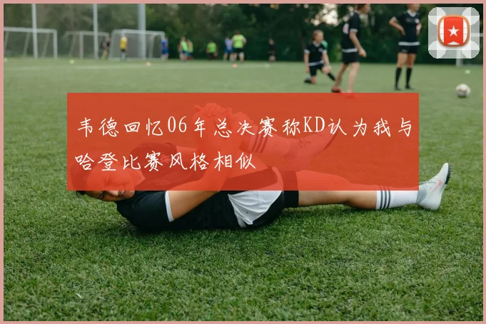 韦德回忆06年总决赛称KD认为我与哈登比赛风格相似