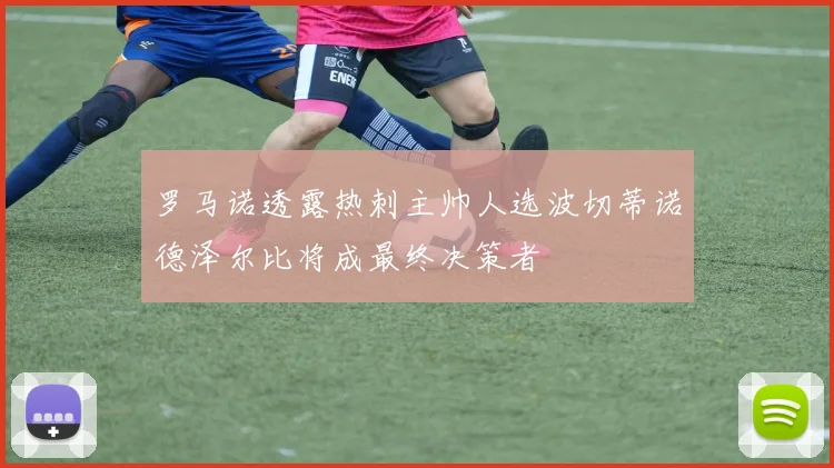 罗马诺透露热刺主帅人选波切蒂诺德泽尔比将成最终决策者