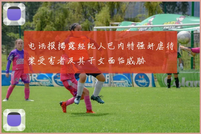 电讯报揭露经纪人巴内特强奸虐待案受害者及其子女面临威胁
