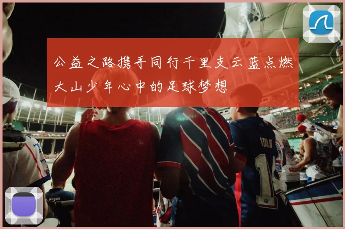 公益之路携手同行千里支云蓝点燃大山少年心中的足球梦想