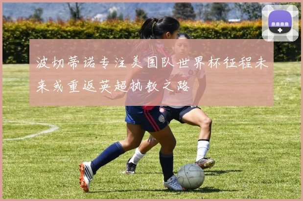 波切蒂诺专注美国队世界杯征程未来或重返英超执教之路