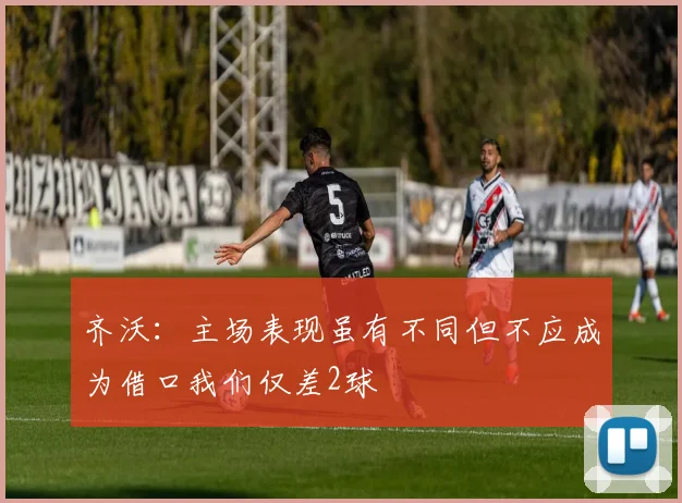 齐沃：主场表现虽有不同但不应成为借口我们仅差2球