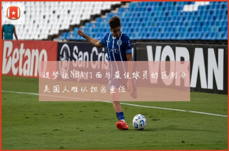 追梦论NBA门面与最佳球员的区别非美国人难以担当重任