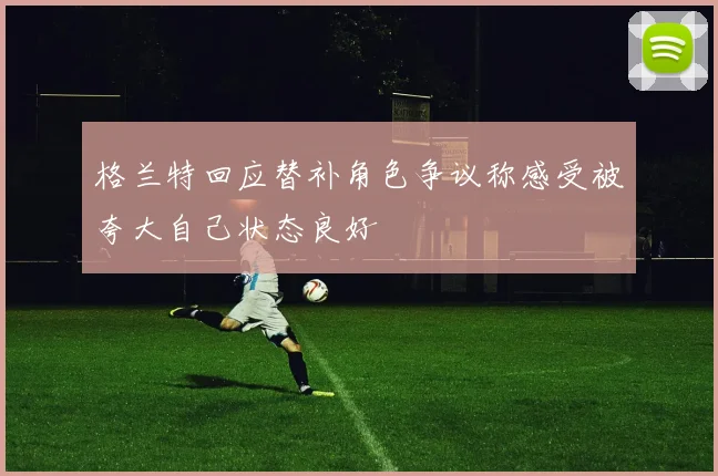 格兰特回应替补角色争议称感受被夸大自己状态良好