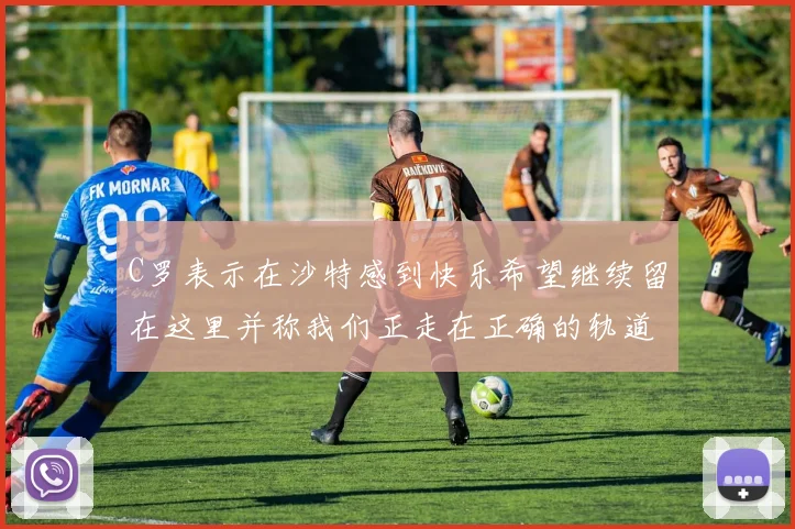 C罗表示在沙特感到快乐希望继续留在这里并称我们正走在正确的轨道上
