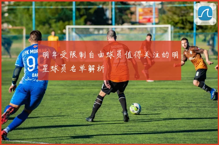 明年受限制自由球员值得关注的明星球员名单解析