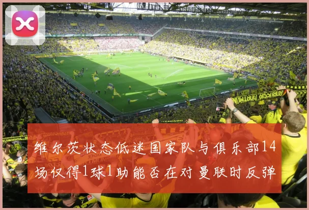 维尔茨状态低迷国家队与俱乐部14场仅得1球1助能否在对曼联时反弹