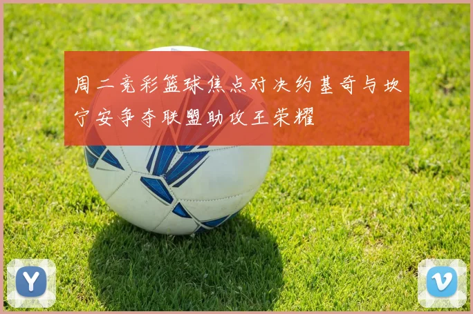 周二竞彩篮球焦点对决约基奇与坎宁安争夺联盟助攻王荣耀