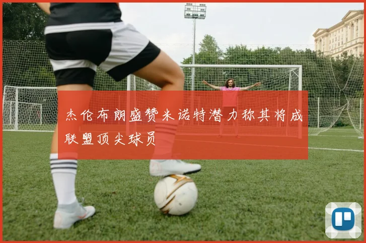 杰伦布朗盛赞米诺特潜力称其将成联盟顶尖球员