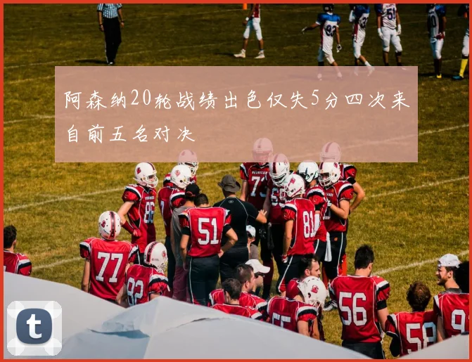阿森纳20轮战绩出色仅失5分四次来自前五名对决