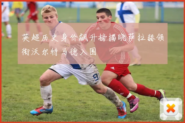 英超历史身价飙升榜揭晓萨拉赫领衔沃尔特马德入围