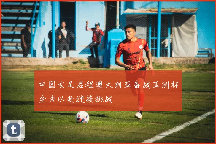 中国女足启程澳大利亚备战亚洲杯全力以赴迎接挑战