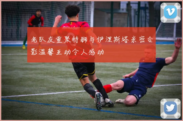 老队友重聚特狮与伊涅斯塔亲密合影温馨互动令人感动