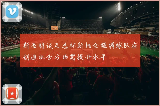 斯洛特谈足总杯新机会强调球队在创造机会方面需提升水平