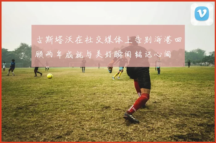 古斯塔沃在社交媒体上告别海港回顾两年成就与美好瞬间铭记心间