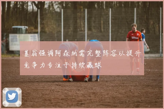 基翁强调阿森纳需完整阵容以提升竞争力专注于持续赢球