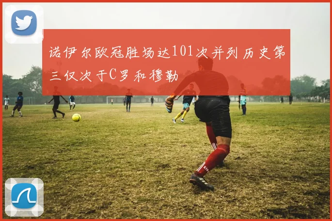 诺伊尔欧冠胜场达101次并列历史第三仅次于C罗和穆勒