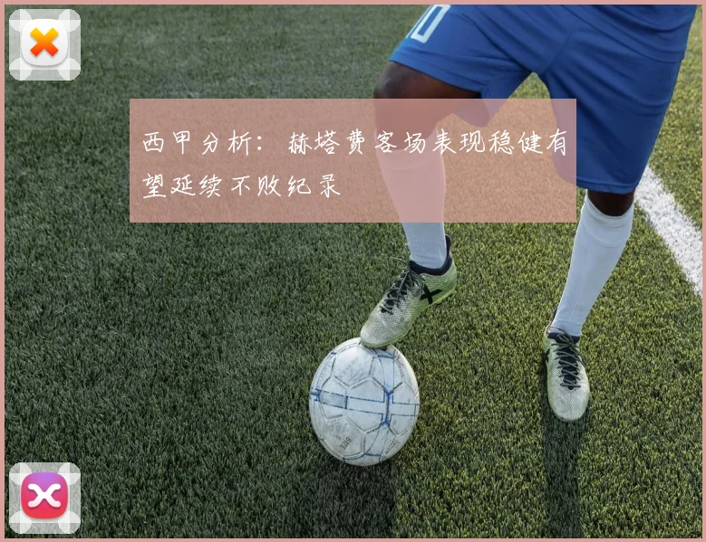 西甲分析：赫塔费客场表现稳健有望延续不败纪录