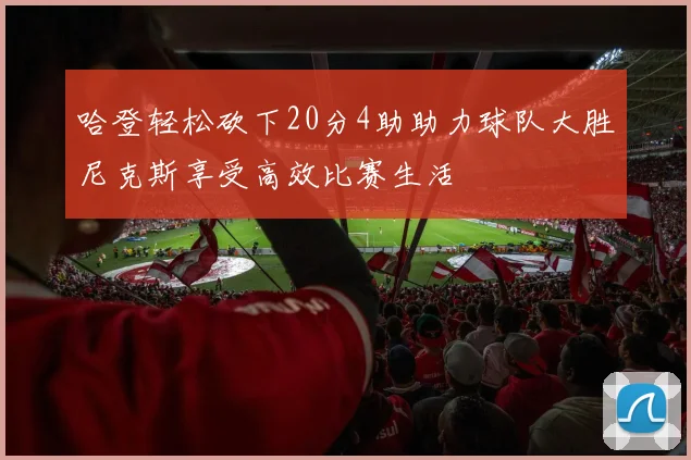 哈登轻松砍下20分4助助力球队大胜尼克斯享受高效比赛生活