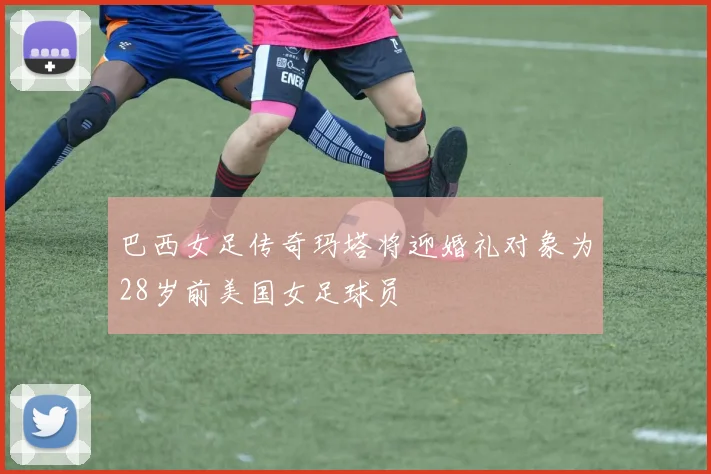 巴西女足传奇玛塔将迎婚礼对象为28岁前美国女足球员