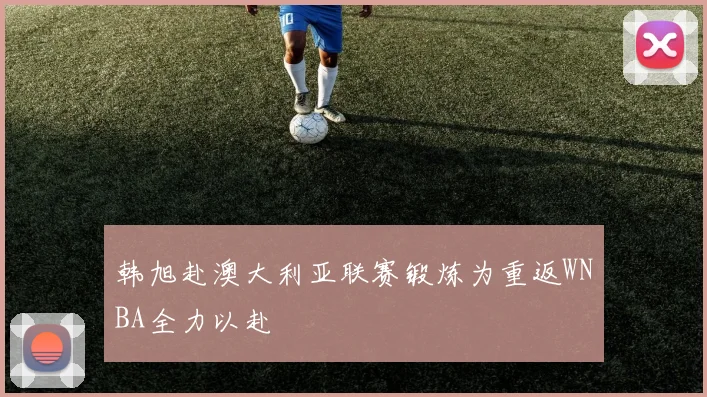 韩旭赴澳大利亚联赛锻炼为重返WNBA全力以赴