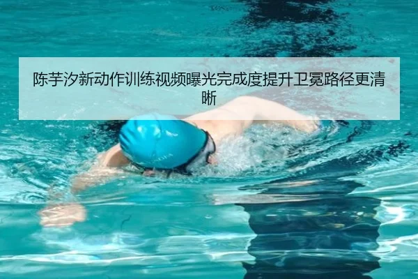 陈芋汐新动作训练视频曝光完成度提升卫冕路径更清晰 | 18LUCKSPORTS